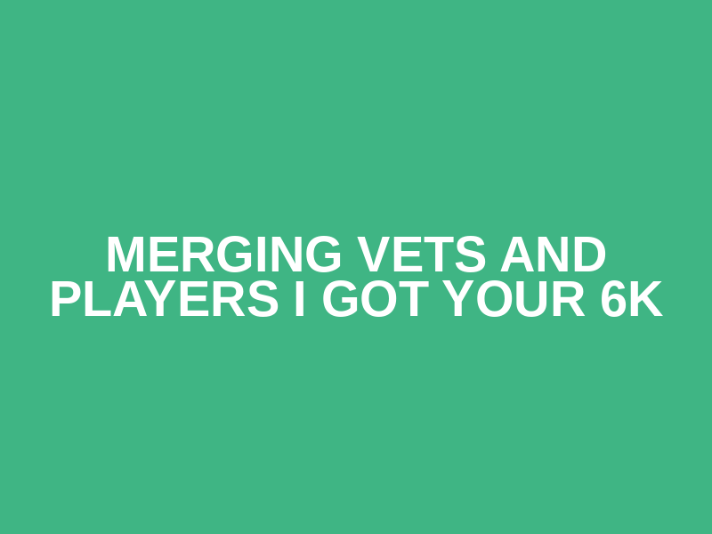 Merging Vets and Players I Got Your 6K